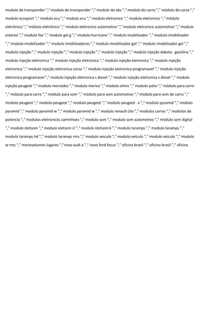 modulo de transponder "," modulo de transponder "," modulo do abs "," modulo do carro "," módulo do corsa ","
modulo ecosport "," modulo ecu "," modulo ecu "," modulo eletronico "," modulo eletronico "," módulo
eletrônico "," módulo eletrônico "," modulo eletronico automotivo "," modulo eletronico automotivo "," modulo
estereo "," modulo fox "," modulo gol g "," modulo hurricane "," modulo imobilizador "," modulo imobilizador
"," modulo imobilizador "," modulo imobilizadores "," modulo imobilizador gol "," modulo imobilizador gol ","
modulo injeção "," modulo injeção "," modulo injeção "," modulo injeção "," modulo injeção dakota . gasolina ","
modulo injeção eletronica "," modulo injeção eletronica "," modulo injeção eletronica "," modulo injeção
eletronica "," modulo injeção eletronica corsa "," modulo injeção eletronica programavel "," modulo injeção
eletronica programavel "," modulo injeção eletronica s diesel "," modulo injeção eletronica s diesel "," modulo
injeção peugeot "," modulo mercedes "," modulo meriva "," modulo ohms "," modulo palio "," módulo para carro
"," módulo para carro "," módulo para som "," módulo para som automotivo "," módulo para som de carro ","
modulo peugeot "," modulo peugeot "," modulo peugeot "," modulo peugeot . v "," modulo pyramid "," modulo
pyramid "," modulo pyramid w "," modulo pyramid w "," modulo renault clio "," modulos carros "," modulos de
potencia "," modulos eletronicos caminhoes "," modulo som "," modulo som automotivo "," módulo som digital
"," modulo stetsom "," modulo stetsom cl "," modulo stetsom k "," modulo taramps "," modulo taramps ","
modulo taramps hd "," modulo taramps rms "," modulo veiculo "," modulo veiculo "," modulo veiculo "," modulo
w rms "," monovolumes lugares ","novo audi a "," novo ford focus "," oficina brasil "," oficina brasil "," oficina
 