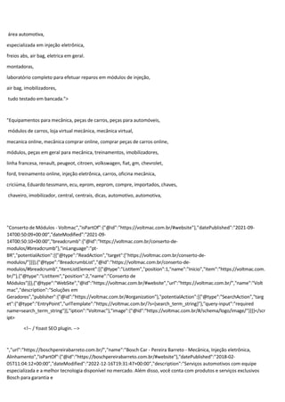 área automotiva,
especializada em injeção eletrônica,
freios abs, air bag, eletrica em geral.
montadoras,
laboratório completo para efetuar reparos em módulos de injeção,
air bag, imobilizadores,
tudo testado em bancada.">
"Equipamentos para mecânica, peças de carros, peças para automóveis,
módulos de carros, loja virtual mecânica, mecânica virtual,
mecanica online, mecânica comprar online, comprar peças de carros online,
módulos, peças em geral para mecânica, treinamentos, imobilizadores,
linha francesa, renault, peugeot, citroen, volkswagen, fiat, gm, chevrolet,
ford, treinamento online, injeção eletrônica, carros, oficina mecânica,
criciúma, Eduardo tessmann, ecu, eprom, eeprom, compre, importados, chaves,
chaveiro, imobilizador, central, centrais, dicas, automotivo, automotiva,
"Conserto de Módulos - Voltmac","isPartOf":{"@id":"https://voltmac.com.br/#website"},"datePublished":"2021-09-
14T00:50:09+00:00","dateModified":"2021-09-
14T00:50:10+00:00","breadcrumb":{"@id":"https://voltmac.com.br/conserto-de-
modulos/#breadcrumb"},"inLanguage":"pt-
BR","potentialAction":[{"@type":"ReadAction","target":["https://voltmac.com.br/conserto-de-
modulos/"]}]},{"@type":"BreadcrumbList","@id":"https://voltmac.com.br/conserto-de-
modulos/#breadcrumb","itemListElement":[{"@type":"ListItem","position":1,"name":"Início","item":"https://voltmac.com.
br/"},{"@type":"ListItem","position":2,"name":"Conserto de
Módulos"}]},{"@type":"WebSite","@id":"https://voltmac.com.br/#website","url":"https://voltmac.com.br/","name":"Volt
mac","description":"Soluções em
Geradores","publisher":{"@id":"https://voltmac.com.br/#organization"},"potentialAction":[{"@type":"SearchAction","targ
et":{"@type":"EntryPoint","urlTemplate":"https://voltmac.com.br/?s={search_term_string}"},"query-input":"required
name=search_term_string"}],"iption":"Voltmac"},"image":{"@id":"https://voltmac.com.br/#/schema/logo/image/"}}]}</scr
ipt>
<!-- / Yoast SEO plugin. -->
","url":"https://boschpereirabarreto.com.br/","name":"Bosch Car - Pereira Barreto - Mecânica, Injeção eletrônica,
Alinhamento","isPartOf":{"@id":"https://boschpereirabarreto.com.br/#website"},"datePublished":"2018-02-
05T11:04:12+00:00","dateModified":"2022-12-16T19:31:47+00:00","description":"Serviços automotivos com equipe
especializada e a melhor tecnologia disponível no mercado. Além disso, você conta com produtos e serviços exclusivos
Bosch para garantia e
 