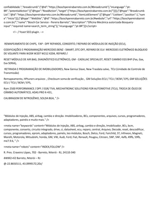 confiabilidade.","breadcrumb":{"@id":"https://boschpereirabarreto.com.br/#breadcrumb"},"inLanguage":"pt-
BR","potentialAction":[{"@type":"ReadAction","target":["https://boschpereirabarreto.com.br/"]}]},{"@type":"Breadcrumb
List","@id":"https://boschpereirabarreto.com.br/#breadcrumb","itemListElement":[{"@type":"ListItem","position":1,"nam
e":"Início"}]},{"@type":"WebSite","@id":"https://boschpereirabarreto.com.br/#website","url":"https://boschpereirabarret
o.com.br/","name":"Bosch Car Service - Pereira Barreto","description":"Oficina Mecânica autorizada Bosquery-
input":"required name=search_term_string"}],"inLanguage":"pt-BR"}]}</script>
<!-- / Yoast SEO plugin. -->
REMAPEAMENTO DE CHIPS, FAP - DPF REPAROS, CONSERTO / REPARO DE MÓDULOS DE INJEÇÃO (ECU),
CODIFICAÇÕES E PROGRAMAÇÃO MERCEDES BENZ - SMART, DTC OFF, REPARO DE ELV MERCEDES ELETRÔNICO BLOQUEIO
DE VOLANTE PARA W204 W207 W212 X204, REPARO /
RESET MÓDULO DE AIR BAG, DIAGNÓSTICO ELETRÔNICO, GM - CADILLAC SPECIALIST, RESET CAMBIO EGS 8HP (Fxx, Gxx,
Exx SERIA),
RETIRADA E PROGRAMAÇÃO DE IMOBILIZADORES, New Genius Slave, New Trasdata salve, TCU (Unidade de Controle de
Transmissão)
Remapeamento, HPtuners arquivos , Checksum soma de verificação , GM Soluções ECU / TCU / BCM / EPS, GM SOLUÇÕES
ECU / TCU / BCM / EPS,
Ram 2500 PERFORMANCE / DPF / EGR/ TVA, MECHATRONIC SOLUTIONS FOR AUTOMOTIVE (TCU), TROCA DE ÓLEO DE
CÂMBIO AUTOMÁTICO, ADAS PRO X-431,
CALIBRAGEM DE NITROGÊNIO, SOLDA BGA, " />
"Módulos de Injeção, ABS, airbag, cambio e direção. Imobilizadores, BCs, componentes, arquivos, cursos, programadores,
adaptadores, painéis e muito mais." />
<meta name="keywords" content="Módulos de Injeção, ABS, airbag, cambio e direção, Imobilizador, BCs, bcm,
componente, conserto, circuito integrado, drive, ci, datasheet, ecu, reparo, central, Arquivo, Decode, reset, descodificar,
cursos, programadores, eprom, adaptadores, painéis, leo módulos, Bosch, Delco, Ford, Fairchild, ST, Infineon, Magneti,
Marelli, Motorola, Mitsubishi, honda, GM, VW, Audi, Ford, Fiat, Renault, Peugou, Citroen, 5NP, 5NF, 4afb, 49fb, 59fb,
me7.9.6, " />
<meta name="robots" content="INDEX,FOLLOW" />
R. Pres. Craveiro Lópes, 702 - Barreto, Niterói - RJ, 24110-340
4WM2+X2 Barreto, Niterói – RJ
@-22.8650111,-43.0999172,20z/
 