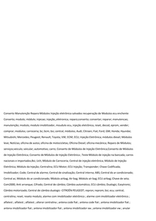 Conserto Manutenção Reparo Módulos Injeção eletrônica salvados recuperação de Modulos ecu enchente
Conserto; modulo; módulo; injecao; injeção,;eletronica; reparo;conserto; consertar; reparar; manutencao;
manutenção; modulo; modulo imobilizador, moudulo ecu, injeção eletrônica, reset, decod, eprom, vender;
comprar; modulos; carroceria; bc; bcm; bsi; central; módulos; Audi; Citroen; Fiat; Ford; GM; Honda; Hyundai;
Mitsubishi; Mercedes; Peugeot; Renault; Toyota; VW; ECM; ECU; Injeção Eletrônica; módulos diesel; Módulos
leve; Notícias; oficina de autos; oficina de motocicletas; Oficina Diesel; oficina mecânica; Reparo de Módulos;
serviços;veiculo; veicular; automotivo; carro; Conserto de Módulos de Injeção Eletrônica;Conserto de Módulos
de Injeção Eletrônica; Conserto de Módulos de Injeção Eletrônica ; Teste Módulo de injeção na bancada; carros
nacionais e importados;Bsi; Uch; Módulo de Carroceria; Central de injeção eletrônica; Módulo de Injeção
Eletrônica; Módulo da Injeção; Centralina; ECU Motor; ECU Injeção; Transponder; Chave Codificada;
Imobilizador; Code; Central de alarme; Central de sinalização; Central interna; ABS; Central do ar condicionado;
Central ac; Módulo do ar condicionado; Módulo airbag; Air bag; Módulo air bag; ECU airbag; Chave de seta;
Com2000; Anti arranque; Cifrado; Central de câmbio; Câmbio automático; ECU câmbio; Dualogic; Easytronic;
Câmbio motorizado; Central de câmbio dualogic- CITROËN PEUGEOT; repron; reprom; bsi; ecu; central;
centralina; reset; reseto modulo; alarme com imobilizador eletrônico ; alarme com imobilizador eletrônico ;
alfatest ; alfatest ; alfatest ; alterar centralina ; antena code fiat ; antena code fiat ; antena imobilizador fiat ;
antena imobilizador fiat ; antena imobilizador fiat ; antena imobilizador vw ; antena imobilizador vw ; anular
 