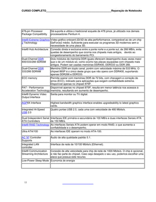 CURSO COMPLETO______________________________________________Reparação de Notebooks

478-pin Processor
Package Compatibility

Dá suporte e utiliza o tradicional soquete de 478 pinos, já utilizado nos demais
processadores Pentium 4.

Intel® Extreme Graphics Vídeo gráfico onboard 2D/3D de alta perforformance, comparável ao de um chip
2 Technology
GeForce2 médio. Suficiente para executar os programas 3D modernos sem a
necessidade de uma placa 3D.
Intel® Hub Architecture Conexão direta e exclusiva entre a ponte norte e a ponte sul, de 266 MB/s, evita
quedas de desempenho que ocorria nos chipsets mais antigos, devido ao
congestionamento do barramento PCI.
Dual-Channel DDR
Dois módulos de memória DDR iguais oferecem desempenho duas vezes maior
400/333/266 SDRAM
que o de um módulo só, como ocorre nas placas equipadas com chipsets mais
antigos. Podem ser usadas memórias DDR400, DDR333 ou DDR 266.
Dual-Channel DDR
Memória DDR em duplo canal, porém com velocidade máxima de 533 MHz. O
333/266 SDRAM
chipset 865P é o único deste grupo que não opera com DDR400, suportando
apenas DDR266 e DDR333.
ECC memory
Permite operar com memórias DDR de 72 bits, com checagem e correção de
erros (ECC), indicado para aplicações que exigem confiabilidade extrema.
Disponível apenas no chipset 875P.
PAT - Performance
Disponível apenas no chipset 875P, resulta em menor latência nos acessos à
Acceleration Technology memória, resultando em aumento de desempenho.
Intel® Dynamic Video
Saída para monitor ou TV digital.
Output Interface
AGP8X Interface
Integrated Hi-Speed
USB 2.0

Highest bandwidth graphics interface enables upgradeability to latest graphics
cards.
Quatro portas USB 2.0, cada uma com velocidade de 480 Mbits/s.

Dual Independent Serial Interfaces IDE primária e secundária de 100 MB/s e duas interfaces Seriais ATA
ATA Controllers
de 150 MB/s.
Intel® RAID Technology As interfaces Seriais ATA podem operar em modo RAID, o que aumenta a
confiabilidade e o desempenho.
Ultra ATA/100
As interfaces IDE operam no modo ATA-100.
AC '97 Controller
Supports

Áudio de alta qualidade padrão 5.1.

Integrated LAN
controller
Intel® Communication
Streaming Architecture

Interface de rede de 10/100 Mbits/s (Ethernet).

Conexão de alta velocidade para chip de rede de 1000 Mbits/s. O chip é opcional,
e não faz parte do chipset. Caso seja desejado o seu uso, podemos escolher uma
placa que possua este recurso.
Low-Power Sleep Mode Economia de energia

11

 