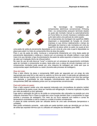 CURSO COMPLETO______________________________________________Reparação de Notebooks

Componentes SMD
Na
tecnologia
de
montagem
de
componentes eletrônicos convencionais (Trhouhg
Hole ) os componentes possuem terminais (leads)
os quais são montado manual ou automaticamente
em furos feitos no circuito impresso e soldados pelo
outro lado sobre uma película de cobre (pads).
Os componentes de montagem de superfície (SMD)
dispensam a necessidade de furação do circuito
impresso (o que diminui relativamente o tempo de
fabricação da mesma) e são montados em cima da
superfície da placa sobre os pads nos quais já tem
uma pasta de solda já previamente depositada ou em cima de uma cola a qual é depositada na
placa para aderir no meio do componente (fora da área dos pads).
Para o uso de pasta de solda, monta-se o componente diretamente em cima desta pasta (já
previamente depositada) e solda-se o mesmo por um processo de refusão (reflow) o que nada
mais é do que derreter a liga chumbo/estanho da pasta de solda expondo a mesma a uma fonte
de calor por irradiação (forno de infravermelho).
No caso do uso da cola deve-se "curar" a mesma por um processo de aquecimento controlado
após ter montado o componente na placa. Após esta cura, a placa de circuito impresso com os
componentes montados pode passar por uma máquina de soldagem por onda sem que os
componentes sejam danificados ou caiam (durante este processo de soldagem).
Glue dot (cola)
Para o lado inferior da placa o componente SMD pode ser segurado por um pingo de cola
(apropriada para este fim) e não cairá no cadinho ou forno de onda. A cola pode ser aplicada por
estêncil (tela de aço furada) com um rodo apropriado ou por uma máquina com bico tipo seringa
que deposita a quantidade de cola desejada individualmente para cada componente. Os
componentes SMD são soldados juntos com os componentes convencionais.
Past sold (solda em pasta)
Para o lado superior existe uma cola especial misturada com microesferas de estanho (solda)
com aparência de pasta a qual, deve ser mantida sob refrigeração. A mesma é aplicada na placa
por meio de estêncil ou bico aplicador.
Logo após a aplicação da cola ou da solda os componentes são colocados na posição por uma
máquina chamada Pick in Place (a solda tem como função também fixar o componente no lugar
durante o processo de soldagem). Por meio de um forno especial com esteira e zonas de
temperatura controladas a cola é curada ou a solda é fundida corretamente.
A pasta de solda somente pode ser utilizada dentro de uma sala climatizada (temperatura e
umidade).
Mas porém entretanto somente... esta solda em pasta também pode ser derretida por um ferro
de solda tipo soprador térmico que é o utilizado em estações de retrabalho para SMD.

12

 