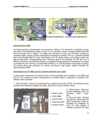 CURSO COMPLETO______________________________________________Reparação de Notebooks

Semicondutores SMD
Os semicondutores compreendem os transistores, diodos e CIs colocados e soldados ao lado
das trilhas. Os transistores podem vir com 3 ou 4 terminais, porém a posição destes terminais
varia de acordo com o código. Tal código vem marcado no corpo por uma letra, número ou
seqüência deles, porém que não corresponde à indicação do mesmo. Por ex. o transistor BC808
vem com indicação 5BS no corpo. Nos diodos a cor do catodo indica o seu código, sendo que
alguns deles têm o encapsulamento de 3 terminais igual a um transistor. Os CIs têm 2 ou 4
fileiras de terminais. Quando tem 2 fileiras, a contagem começa pelo pino marcado por uma pinta
ou à direita de uma "meia lua". Quando têm 4 fileiras, o 1° pino fica abaixo à esquerda do código.
Os demais pinos são contados em sentido anti-horário. Veja abaixo alguns exemplos de
semicondutores SMD:
Dessoldagem de CIs SMD usando o método tradicional (com solda)
A partir daqui ensinaremos ao técnico como se deve proceder para substituir um CI SMD seja
ele de 2 ou 4 fileiras de pinos. Começamos por mostrar abaixo e descrever o material a ser
utilizado nesta operação
1 - Ferro de solda - Deve ter a ponta bem fina, podendo ser de 20 a 30 W. De preferência com
controle de temperatura (estação de solda), porém ferro comum também serve;
2 - Solda comum - Deve ser
de boa qualidade ("best" ou
similares: "cobix", "cast",
etc);
3 - Fluxo de solda - Solução
feita de breu misturado com
álcool isopropílico usada no
processo de soldagem do
novo CI. Esta solução é
vendida já pronta em lojas
20

 
