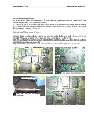 CURSO COMPLETO______________________________________________Reparação de Notebooks

de componentes eletrônicos;
4 - Solda "salva SMD" ou "salva chip" - É uma solda de baixíssimo ponto de fusão usada para
facilitar a retirada do CI do circuito impresso;
5 - Escova de dente e um pouco de álcool isopropílico - Para limparmos a placa após a retirada
do CI. Eventualmente também poderemos utilizar no processo uma pinça se a peça a ser tirada
for um resistor, capacitor, diodo, etc.
Retirada do SMD da placa - Passo 1
Aqueça, limpe e estanhe bem a ponta do ferro de solda. Determine qual vai ser o CI a ser
retirado. A limpeza da ponta o ferro deve ser feita com esponja vegetal úmida.
Obs importante para o técnico adquirir habilidade na substituição de SMD deve treinar bastante
de preferência em placas de sucata.
Veja abaixo como deve estar o ferro e o exemplo do CI que vamos retirar de um circuito:

21

 
