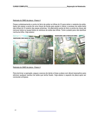 CURSO COMPLETO______________________________________________Reparação de Notebooks

Retirada do SMD da placa - Passo 4
Passe cuidadosamente a ponta do ferro de solda na trilhas do CI para retirar o restante da solda.
Após isto passe a ponta de uma chave de fenda para ajudar a retirar o excesso de solda tanto
das trilhas do CI quanto das peças próximas. Vá alternando ponta do ferro e ponta da chave até
remover todos ou quase todos os resíduos de solda das trilhas. Tome cuidado para não danificar
nenhuma trilha. Veja abaixo:

Retirada do SMD da placa - Passo 4
Para terminar a operação, pegue a escova de dente e limpe a placa com álcool isopropílico para
eliminar qualquer resíduo de solda que tenha ficado. Veja abaixo o aspecto da placa após ser
concluída a limpeza.

23

 