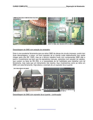 CURSO COMPLETO______________________________________________Reparação de Notebooks

Dessoldagem de SMD com estação de retrabalho
Esta é uma excelente ferramenta para se retirar SMD de placas de circuito impresso, porém tem
duas desvantagens: o preço, um bom soprador de ar quente custa relativamente caro (pode
chegar perto dos R$ 1.000), mas se o técnico trabalha muito com componentes SMD vale a
pena o investimento (se bem que há sopradores manuais, parecidos com secador de cabelos,
que custam na faixa de R$ 250), e a necessidade de ter habilidade para trabalhar com tal
ferramenta, mas nada que um treinamento não resolva. Aqui mostraremos como se retira um
SMD com esta ferramenta. Veja abaixo o exemplo de um soprador de ar quente:

Dessoldagem de SMD com soprador de ar quente – continuação

24

 