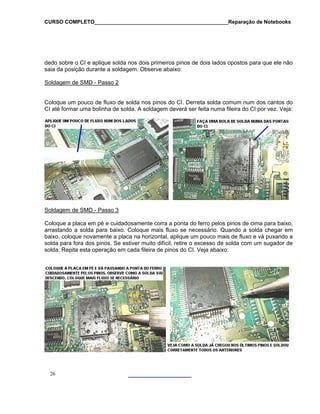 CURSO COMPLETO______________________________________________Reparação de Notebooks

dedo sobre o CI e aplique solda nos dois primeiros pinos de dois lados opostos para que ele não
saia da posição durante a soldagem. Observe abaixo:
Soldagem de SMD - Passo 2
Coloque um pouco de fluxo de solda nos pinos do CI. Derreta solda comum num dos cantos do
CI até formar uma bolinha de solda. A soldagem deverá ser feita numa fileira do CI por vez. Veja:

Soldagem de SMD - Passo 3
Coloque a placa em pé e cuidadosamente corra a ponta do ferro pelos pinos de cima para baixo,
arrastando a solda para baixo. Coloque mais fluxo se necessário. Quando a solda chegar em
baixo, coloque novamente a placa na horizontal, aplique um pouco mais de fluxo e vá puxando a
solda para fora dos pinos. Se estiver muito difícil, retire o excesso de solda com um sugador de
solda. Repita esta operação em cada fileira de pinos do CI. Veja abaixo:

26

 