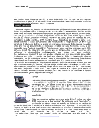 CURSO COMPLETO______________________________________________Reparação de Notebooks

vão reparar estas máquinas também é muito importante uma vez que os princípios de
funcionamento e operação de vários circuitos e sistemas utilizados em computadores, monitores
e fontes de alimentação estarão sempre presentes.
Conceito de sistema
O notebook o laptop e o palmtop são microcomputadores portáteis que podem ser operados por
bateria ou pela rede normal de energia de 110 ou 220 Volts AC. Em termos de sistema, ele em
nada difere dos micros convencionais montados em gabinetes, sejam desktop ou mini torres,
uma vez que possuem os mesmos componentes instalados tais como discos rígidos, discos
flexíveis ou "floppy", placas de vídeo (ou "interface" de vídeo), placas ou interface de som,
fax/modem, teclado, monitor... CPU, memória RAM, dispositivos de entrada e saída e de
armazenamento de dados convencionais são miniaturizados e integrados em um bloco cuja
tecnologia é totalmente distinta da usada em micros convencionais. Este sistema integrado,
tendo em vista as peculiaridades e diferenças adotadas por cada fabricante, passou a ser
conhecido como "sistema proprietário". Anteriormente, só as grandes empresas como IBM,
Compac, Digital etc.. utilizavam este conceito pois os componentes de suas máquinas eram
projetados
e
desenvolvidos
exclusivamente
para
operar
em
seus
modelos.
Era praticamente impossível que um produto utilizado em um determinado computador
funcionasse em outro, construído por fabricante diferente. Hoje, o conceito de "sistema
proprietário", ou de "arquitetura fechada", está se restringindo aos notebooks. Esta filosofia
porém já está sendo repensada por um ou outro fabricante de computadores portáteis.
Se o técnico tem interesse em equipamentos portáteis, notebook ou laptops, mesmo que não
seja na área de reparação é quase certo que esteja familiarizado com desktops ou mini torres,
seus problemas e sistemas operacionais. Então, é importante que fique bem claro: Um notebook
não é um computador convencional. O seu projeto é diferente, e o objetivo para o qual foi
previsto, também. Os computadores portáteis como são chamados os notebooks e laptops
possuem de forma geral a seguinte denominação.
Laptops
São computadores semiportáteis com telas LCD maiores que as normais
podem inclusive ter agregado um pequeno monitor de raios catódicos em
substituição ao LCD; pesam acima de 3 quilos; normalmente incluem
"fax/modem" e multimídia (CD-ROM e placa de som). Foram considerados
até fins de 1997 como substitutos dos "desktops" porém sua tecnologia é
muito diferente.
notebooks
São computadores portáteis com peso entre 2,5 e 3 quilos com telas
LCD menores que a dos "laptops". Os periféricos como "fax/modem" e
multimídia, em alguns casos, só poderão ser instalados em detrimento
de outros periféricos. A tecnologia é totalmente diferente dos "desktops". O conceito entre
"Laptop" e notebook hoje praticamente é o mesmo tendo em vista o desenvolvimento de
monitores de cristal líquido (LCD) com dimensões superiores a 11”, alta resolução de vídeo, e
painéis
que
podem
visualizar
até
16
milhões
de
cores
("true
color").
Outra contribuição para que este conceito venha se confundido cada vez mais foi o
28

 
