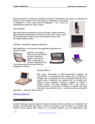 CURSO COMPLETO______________________________________________Reparação de Notebooks

desenvolvimento de cartões tipo PCMCIA (memórias, FAX-Modem e/ou rede) e a utilização de
circuitos de alta escala e muito alta escala de integração ("Large Scale
of Integration" e "Very Large Scale of Integration” - LSI e VLSI) em
substituição as placas de vídeo e audio”.
Sub-notebooks
São destinados principalmente à banco de dados, edição de textos e
alguns programas específicos. Seu peso é menor que 2 quilos; o grau
de miniaturização é maior do que o dos notebook embora com
tecnologia bastante similar.
"Palmtop", "handheld" e agendas eletrônicas
São destinados ao uso exclusivo de guarda de informações em
pequena escala,
agendas, e em alguns
casos, pequenos editores
de texto, e planilhas;
pesam, menos de um
quilo. A utilização de
circuitos integrados LSI e
VLSI (alta escala e muito alta escala de
integração) é intensa.
Docking stations
São bases multi-portas e multi-componentes, estações de
conveniência, ou ampliadoras dos recursos de um notebook. A
tradução não é importante mas com a utilização deste recurso o
usuário pode transformar seu notebook em um desktop com
todas as suas vantagens, incluindo a ligação de monitor e
teclado externo. Uma das vantagens seria a de manter o
"docking station" no escritório, levando-se o portátil para casa
com todo o seu trabalho do dia..., estaria levando seu escritório
para casa... ...será que valeria a pena?
http://www.xmpi.com/

Diferenças e Limitações
Existem diferenças, algumas ligeiras e outras marcantes, entre os portáteis e os "desktops". Os
portáteis são projetados para menor consumo de energia e uso em bateria; os componentes
ocupam menos espaço físico interno;...e os usuários esperam que seu desempenho seja
29

 
