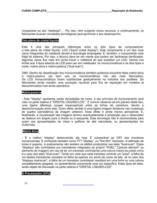CURSO COMPLETO______________________________________________Reparação de Notebooks

comparável ao dos "desktops"... Por isso, vêm surgindo novos recursos, e continuamente, os
fabricantes buscam novidades tecnológicas para aprimorar o seu desempenho.
Tela plana de cristal líquido
Esta é uma das principais diferenças entre os dois tipos de computadores:
a tela plana de cristal líquido, LCD ("liquid cristal display"). Este componente é um dos mais
caros integrantes do notebook devido à tecnologia empregada. É, também, o componente mais
frágil do sistema. Por isso, o técnico deve ter em mente que podem ser facilmente danificados.
Algumas vezes fica mais em conta trocar o notebook do que substituir um LCD. Vamos nos
limitar aos 3 tipos básicos de LCD para uso em notebooks: os monocromáticos e os dois tipos a
cores: matriz-ativa e matriz-passiva ("dual scan").
OBS: Dentro da classificação dos monocromáticos também podemos encontrar telas matriz-ativa
e matriz-passiva (se bem que os monocromáticos não são mais fabricados).
Os LCD monocromáticos foram substituídos gradualmente na indústria dos portáteis. Os
fabricantes ainda mantém uma produção razoável para fins de reposição em modelos já
descontinuados mas ainda operativos.
Matriz-passiva
- Este "display" apresenta varias densidades de cores, e seu princípio de funcionamento será
visto na parte relativa à "CRISTAL LÍQUIDO-LCD". É comum observar-se em paineis deste tipo,
uma ligeira diferença (quase imperceptível) entre as linhas de varredura, devido a
dessincronização entre elas. Outro efeito sentido é uma ligeira imagem fantasma nas mudanças
de quadro (persistência da imagem anterior). Esse efeito é ainda menos perceptível. E,
finalmente, a visualização das imagens diminui acentuadamente à proporção que o observador
se desloca em ângulo para a direita ou à esquerda. Esta tecnologia não é recomendada para
quem usa apresentações de vídeo e gráficos de alta velocidade, ou apresentações em
multimídia.
Matriz Ativa
- É o melhor "display" desenvolvido até hoje. É comparável ao CRT dos monitores
convencionais. É conhecido também como TFT "display”, ou "thin-film" transistor. A definição de
cores é superior, e praticamente não existem os efeitos produzidos nas telas "dual-scan". Estes
"displays" são controlados por transistores integrados ao próprio "PIXEL" ("picture element" ou
elemento de imagem) em vez de ter um transistor controlando uma coluna inteira de pixels como
é o caso das telas "dual-scan". Tendo em vista que cada transistor controla um "pixel", a falha de
um destes transistores resultará na falha de apenas um ponto de cores da tela. Já no caso dos
"displays dual-scan", a falha de um transistor controlador resultará em uma linha ou uma coluna
completamente apagada, ou apresentando unicamente uma cor específica. Estes tipos de telas,
serão objeto de discussão na parte relativa à "CRISTAL LÍQUIDO-LCD".
O Processador (CPU)

30

 