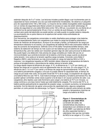 CURSO COMPLETO______________________________________________Reparação de Notebooks

estándar después de 5 a 7 ciclos. Las lecturas iniciales pueden llegar a ser incoherentes pero la
capacidad se hace constante una vez que está totalmente inicializadas. Se observa un pequeño
pico de capacidad entre 100 y 300 ciclos. La mayoría de las celdas recargables están equipadas
con un venteo de seguridad para liberar presión en exceso en caso de existir sobrecarga. El
venteo de seguridad en una celda NiCd abre entre 150 y 200 psi. (La presión de una llanta de un
automóvil es de aproximadamente 35 psi.) Con un venteo de auto bloqueo, no hay daño al
ventear pero parte del electrolito se puede perder y el sello puede no quedar estanco después.
La acumulación de un polvo blanco en la apertura del venteo indica actividades de
despresurización.
Con frecuencia, los cargadores comerciales no están diseñados para proteger a las baterías.
Esto es especialmente cierto con cargadores que miden la carga de la batería solamente a
través de medición de temperatura. Aunque no es simple y barato, la finalización de carga por
temperatura absoluta no es exacta. Los cargadores de baterías NiCd más avanzados miden la
tasa de aumento de temperatura. Definida como dT/dt (delta Temperatura/delta tiempo), este
sistema de detección de tiempo es más suave con las baterías que un sistema de corte de
temperatura fija, pero las celdas aún necesitan generar algo de calor para provocar la detección.
Se puede lograr una detección más precisa de carga completa por medio del uso de un
microcontrolador que controla la tensión de la batería y termina la carga cuando se alcanza
cierta tensión. Una caída en la tensión significa carga completa. Conocido como Delta V
Negativo (NDV), este fenómeno es más pronunciado en carga de baterías NiCd a 0.5C y
mayores. Los cargadores basados en NDV también deben observar la temperatura de batería
porque el envejecimiento y discordancia de celdas reduce la tensión delta.
La carga rápida mejora la eficiencia de carga. A 1C, la eficiencia es 1.1 o 91 por ciento y el
tiempo de carga de un conjunto vacío es ligeramente más de una hora. En una carga 0.1C, la
eficiencia cae a 1.4 o al 71 por ciento y el tiempo de carga es aproximadamente 14 horas. En
una batería parcialmente cargada o una que no puede retener la capacidad total, el tiempo de
carga es por ende más corto. En la parte inicial del 70 % de la carga, la aceptación de carga de
una batería NiCd es casi 100 %. Casi toda la energía se absorbe y la batería permanece fría. Se
pueden aplicar corrientes varias veces superior a la de tasa C sin causar aumento de calor. Los
cargadores ultra rápidos usan este fenómeno para cargar una batería al 70 % en minutos. La
carga continúa a una tasa menor hasta que está totalmente cargada. Por encima del 70 %, la
batería pierde gradualmente la capacidad de aceptar carga. La presión aumenta y la temperatura
aumenta. Con la intención de ganar unos puntos de capacidad extra, algunos cargadores
permiten un corto periodo de sobrecarga. La Figure 1 muestra la relación entre tensión de celda,
presión y temperatura mientras se
carga una batería de NiCd.

Figura 1: Características de
carga de una celda NiCd.
La tensión de celda, las
características de presión y
temperatura son similares en una
celda NiMH. Las baterías de NiCd
de ultra capacidad tienden a
calentarse más que las normales
de NiCd si se cargan a 1C o más.

___________________

www.cursoexpress.net

______________________ 34

 