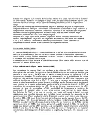 CURSO COMPLETO______________________________________________Reparação de Notebooks

Esto se debe en parte a un aumento de resistencia interna de la celda. Para moderar el aumento
de temperatura y mantener aún tiempos de carga cortos, los cargadores avanzados aplican una
corriente elevada al principio y luego bajan la cantidad para armonizar con la aceptación de
carga.
Los pulsos de descarga de entremezcla entre los pulsos de cargas mejoran la aceptación de
carga de las baterías de níquel. Comúnmente conocido como pulsaciones de carga profundas o
carga inversa, este método promueve una elevada superficie en los electrodos para mejorar la
recombinación de los gases generados durante la carga. Los resultados incluyen mejor
rendimiento, memoria reducida y vida más prolongada.
Después de la carga rápida inicial, algunos cargadores aplican una carga temporizada de
llenado, seguida por una carga lenta. La carga lenta recomendada para las de NiCd es entre
0.05C y 0.1C. Debido a cuestiones de memoria y compatibilidad con las de NiMH, los
cargadores modernos tienden a usar corrientes de carga lenta menores.
Níquel-Metal Hydride (NiMH) :
As baterias NiMH já são um pouco mais eficientes que as NiCad, uma bateria NiMH armazena
cerca de 30% mais energia que uma NiCad do mesmo tamanho. Estas baterias não trazem
metais tóxicos, por isso também, são menos poluentes. Também foi eliminado o efeito memória,
o que exige menos cuidado nas recargas.
A desvantagem sobre as NiCad é a vida útil bem menor. Uma bateria NiMH tem sua vida útil
estimada em apenas 400 recargas.
Carga en Baterías de Níquel - Metal Hidruro (NiMH)
Los cargadores de baterías NiMH son similares a los sistemas NiCd pero requieren una
electrónica más compleja. Para empezar, las de NiMH producen una caída de tensión muy
pequeña a plena carga y la NDV casi no existe a tasas de carga por debajo de 0.5C y
temperaturas elevadas. El envejecimiento y la degeneración en la coincidencia de celdas
diminuyen más aún la ya minúscula tensión delta. Un cargador de NiMH debe responder a una
caída de tensión por celda de 8 a 16mV. El hacer que el cargador sea demasiado sensible
puede terminar la carga rápida a mitad de camino debido a que las fluctuaciones de tensión y el
ruido inducido por la batería y el cargador pueden engañar al circuito de detección de NDV. La
mayoría de los cargadores rápidos de NiMH de hoy en día usan una combinación de NDV,
aumento de tasa de temperatura (dT/dt), sensibilidad de temperatura y sensores de
desconexión. El cargador utiliza lo que tenga primero para terminar la carga rápida.
Las baterías de NiMH a las que se permite una breve sobrecarga entregan mayores
capacidades que aquellas cargadas por métodos menos agresivos. La ganancia es de
aproximadamente 6 % en una buena batería. El aspecto negativo es un ciclo de vida más corto.
En vez de 350 a 400 ciclos de servicio, este conjunto puede quedar agotado después de 300.
Las baterías de NiMH deben ser cargadas en forma rápida en vez de lenta. Debido a que las de
NiMH no absorben bien la sobrecarga, la carga lenta debe ser menor que las de NiCd y se fija
aproximadamente en 0.05C. Esto explica porqué el cargador original de NiCd no puede ser
usado para cargar baterías NiMH Es difícil, pero no imposible, cargar lentamente una batería
NiMH. A una tasa C de 0.1C y 0.3C, los perfiles de tensión y temperatura no muestran
características definidas para medir con exactitud la carga total y el cargador debe basarse en un
35

 