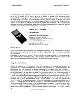 CURSO COMPLETO______________________________________________Reparação de Notebooks

sensor. La sobrecarga dañina puede ocurrir si una batería parcialmente o totalmente cargada se
carga con un sensor fijo. Lo mismo ocurre si la batería ha envejecido y solamente puede
soportar 50 % de la carga en vez del 100 %. La sobrecarga puede ocurrir aún cuando la batería
de NiMH esté fría al tacto. Los cargadores de bajo precio pueden no aplicar una carga
totalmente saturada. La detección de carga plena puede ocurrir inmediatamente después que se
alcanza un pico dado de voltaje o se detecta un umbral de temperatura. Estos cargadores se
promocionan comúnmente sobre la base del tiempo corto de carga y precio moderado. Algunos
cargadores ultra rápidos tampoco entregan una carga total.

Lítio Ion (Li-Ion) :
Estas são consideradas as baterias mais eficientes atualmente. Uma bateria Li-Ion armazena
aproximadamente o dobro de energia que uma NiMH, e quase três vezes a energia armazenada
por uma NiCad.
Estas baterias também não possuem efeito memória, mas infelizmente são as mais caras, o que
está retardando sua aceitação. Uma Li-Ion chega a custar o dobro de uma Ni-Cad. Outra
desvantagem é a baixa vida útil, estimada em aproximadamente 400 recargas.

Carga de baterías Li-ion
Si bien los cargadores de baterías de níquel son dispositivos de limitación de corriente, los
cargadores de Li?ion son de limitación de tensión. Hay solamente una manera de cargar las
baterías de litio. Los llamados 'cargadores milagrosos', los cuales dicen que restauran y
prolongan la vida de las baterías, no existen para las de litio. Ni tampoco se soluciona con una
carga super rápida. Los fabricantes de celdas Li?ion dictan directrices muy estrictas en cuanto a
procedimientos de carga. El viejo sistema de grafito exigía un límite de tensión de 4.10 V/celda.
A pesar que una mayor tensión entrega mayor capacidad, la oxidación de celda acorta la vida si
se carga por encima del umbral de 4.10 V/celda. Este problema ha sido resuelto con aditivos
químicos. Hoy en día, la mayoría de las celdas Li?ion se cargan a 4.20 V con una tolerancia de
+/?0.05 V/celda. El tiempo de carga de la mayoría de los cargadores es de aproximadamente 3
horas. La batería permanece fría durante la carga. La carga completa se alcanza después que la
tensión ha alcanzado el umbral y la corriente ha caído y se ha nivelado. El aumentar la corriente
de carga no acorta el tiempo de carga demasiado. Aunque el pico de tensión se alcance más
rápido con corriente más elevada, la carga de llenado tomará más tiempo. La Figura 2 muestra
36

 