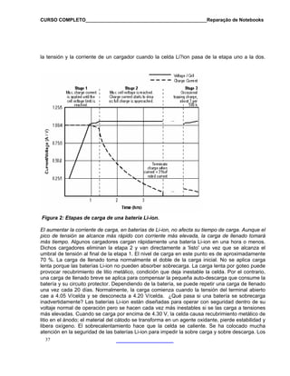 CURSO COMPLETO______________________________________________Reparação de Notebooks

la tensión y la corriente de un cargador cuando la celda Li?ion pasa de la etapa uno a la dos.

Figura 2: Etapas de carga de una batería Li-ion.
El aumentar la corriente de carga, en baterías de Li-ion, no afecta su tiempo de carga. Aunque el
pico de tensión se alcance más rápido con corriente más elevada, la carga de llenado tomará
más tiempo. Algunos cargadores cargan rápidamente una batería Li-ion en una hora o menos.
Dichos cargadores eliminan la etapa 2 y van directamente a 'listo' una vez que se alcanza el
umbral de tensión al final de la etapa 1. El nivel de carga en este punto es de aproximadamente
70 %. La carga de llenado toma normalmente el doble de la carga inicial. No se aplica carga
lenta porque las baterías Li-ion no pueden absorber sobrecarga. La carga lenta por goteo puede
provocar recubrimiento de litio metálico, condición que deja inestable la celda. Por el contrario,
una carga de llenado breve se aplica para compensar la pequeña auto-descarga que consume la
batería y su circuito protector. Dependiendo de la batería, se puede repetir una carga de llenado
una vez cada 20 días. Normalmente, la carga comienza cuando la tensión del terminal abierto
cae a 4.05 V/celda y se desconecta a 4.20 V/celda. ¿Qué pasa si una batería se sobrecarga
inadvertidamente? Las baterías Li-ion están diseñadas para operar con seguridad dentro de su
voltaje normal de operación pero se hacen cada vez más inestables si se las carga a tensiones
más elevadas. Cuando se carga por encima de 4.30 V, la celda causa recubrimiento metálico de
litio en el ánodo; el material del cátodo se transforma en un agente oxidante, pierde estabilidad y
libera oxígeno. El sobrecalentamiento hace que la celda se caliente. Se ha colocado mucha
atención en la seguridad de las baterías Li-ion para impedir la sobre carga y sobre descarga. Los
37

 