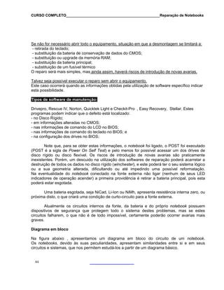 CURSO COMPLETO______________________________________________Reparação de Notebooks

Se não for necessário abrir todo o equipamento, situação em que a desmontagem se limitará a:
- retirada do teclado;
- substituição da bateria de conservação de dados do CMOS;
- substituição ou upgrade da memória RAM;
- substituição da bateria principal;
- substituição de um fusível térmico
O reparo será mais simples, mas ainda assim, haverá riscos de introdução de novas avarias.
Talvez seja possível executar o reparo sem abrir o equipamento.
Este caso ocorrerá quando as informações obtidas pela utilização de software específico indicar
esta possibilidade.
Tipos de software de manutenção:
Drivepro, Rescue IV, Norton, Quicktek Light e Checkit-Pro , Easy Recovery, Stellar, Estes
programas podem indicar que o defeito está localizado:
- no Disco Rígido;
- em informações alteradas no CMOS;
- nas informações de comando do LCD no BIOS;
- nas informações de comando do teclado no BIOS; e
- na configuração dos drives no BIOS;
Note que, para se obter estas informações, o notebook foi ligado, o POST foi executado
(POST é a sigla de Power On Self Test) e pelo menos foi possível acessar um dos drives de
disco rígido ou disco flexível. Os riscos de introdução de novas avarias são praticamente
inexistentes. Porém, um descuido na utilização dos softwares de reparação poderá acarretar a
destruição de todos os dados no disco rígido (winchester), e este poderá ter o seu sistema lógico
ou a sua geometria alterada, dificultando ou até impedindo uma possível reformatação.
Na eventualidade do notebook conectado na fonte externa não ligar (nenhum de seus LED
indicadores de operação acender) a primeira providência é retirar a bateria principal, pois esta
poderá estar esgotada.
Uma bateria esgotada, seja NiCad, Li-Ion ou NiMh, apresenta resistência interna zero, ou
próxima disto, o que criará uma condição de curto-circuito para a fonte externa.
Atualmente os circuitos internos da fonte, da bateria e do próprio notebook possuem
dispositivos de segurança que protegem todo o sistema destes problemas, mas se estes
circuitos falharem, o que não é de todo impossível, certamente poderão ocorrer avarias mais
graves.
Diagrama em bloco
Na figura abaixo , apresentamos um diagrama em bloco do circuito de um notebook.
Os notebooks, devido às suas peculiaridades, apresentam similaridades entre si e em seus
circuitos e sistemas, que nos permitem estudá-los a partir de um diagrama básico.

44

 