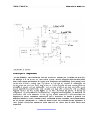 CURSO COMPLETO______________________________________________Reparação de Notebooks

Circuito DC/DC básico Substituição de componentes
Uma vez isolado o componente que deve ser substituído, passamos à outra fase da reparação
de portáteis; é a da procura do componente original, ou um substituto cujas características
sejam, pelo menos, similares às do componente defeituoso. A probabilidade de conseguirmos o
componente original é quase nula. Entretanto, se tivermos um manual de substituição de
componentes, se pudermos definir sua função no circuito, levantar as suas características de
operação de acordo com sua localização , bem como as tensões a que está submetido, nosso
serviço estará bem encaminhado, pois é quase certo que este componente será encontrado
naquela "lojinha" da Rua Santa Ifigênia ou da Rua República do Líbano. A função do
componente é o principal fator a ser considerado; - ele pode ser um regulador, um MOS-Fet, um
operacional, uma chave eletrônica ou um Flip-Flop. Assim, eliminando-se mais esta etapa na
seqüência do reparo, estaremos caminhando para a eliminação do defeito. É possível que
estejamos sendo um pouco otimistas quanto à procura e ao local onde este componente poderia
ser encontrado. Na verdade, as coisas não se conduzem de forma tão simples. Entretanto, a
partir destas informações poderemos tentar executar um reparo que de outra forma seria
impossível.
51

 