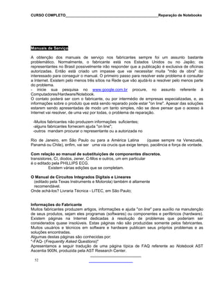 CURSO COMPLETO______________________________________________Reparação de Notebooks

Manuais de Serviço
A obtenção dos manuais de serviço nos fabricantes sempre foi um assunto bastante
problemático. Normalmente, o fabricante está nos Estados Unidos ou no Japão; os
representantes no Brasil possivelmente irão responder que a publicação é exclusiva de oficinas
autorizadas. Então está criado um impasse que vai necessitar muita "mão de obra" do
interessado para conseguir o manual. O primeiro passo para resolver este problema é consultar
a Internet. Existem pelo menos três sítios na Rede que vão ajudá-lo a resolver pelo menos parte
do problema.
- inicie sua pesquisa no www.google.com.br procure, no assunto referente à
Computadores/Hardware/Notebook.
O contato poderá ser com o fabricante, ou por intermédio de empresas especializadas, e, as
informações sobre o produto que está sendo reparado pode estar "on line". Apesar das soluções
estarem sendo apresentadas de modo um tanto simples, não se deve pensar que o acesso à
Internet vai resolver, de uma vez por todas, o problema de reparação.
-Muitos fabricantes não produzem informações suficientes;
-alguns fabricantes fornecem ajuda "on line";
-outros mandam procurar o representante ou a autorizada no
Rio de Janeiro, em São Paulo ou para a América Latina
(quase sempre na Venezuela,
Panamá ou Chile), enfim, vai ser uma via crucis que exige tempo, paciência e força de vontade.
Com relação ao manual de substituições de componentes discretos,
transistores, CI, diodos, zener, C-Mos e outros, um em particular
é o editado pela PHILLIPS ECG.
Existem várias edições que se completam.
O Manual de Circuitos Integrados Digitais e Lineares
(editado pela Texas Instruments e Motorola) também é altamente
recomendável.
Onde achá-los? Livraria Técnica - LITEC, em São Paulo;

Informações do Fabricante
Muitos fabricantes produzem artigos, informações e ajuda "on line" para auxílio na manutenção
de seus produtos, sejam eles programas (softwares) ou componentes e periféricos (hardware).
Existem páginas na Internet dedicadas à resolução de problemas que poderiam ser
considerados quase insolúveis. Estas páginas não são produzidas somente pelos fabricantes.
Muitos usuários e técnicos em software e hardware publicam seus próprios problemas e as
soluções encontradas.
Algumas destas páginas são conhecidas por:
"-FAQ- (Frequently Asked Questions)"
Apresentamos a seguir tradução de uma página típica de FAQ referente ao Notebook AST
Ascentia 900N, produzida pela AST Research Center.
52

 