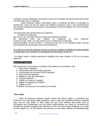 CURSO COMPLETO______________________________________________Reparação de Notebooks

memórias, circuitos integrados, transistores e mais uma "tonelada" de componentes que formam
o produto final, que é o notebook.
Estas empresas coletam informações sobre a incidência de falhas na operação do
componente, sobre sua vida útil, sobre sua resistência mecânica, sobre o seu comportamento
sob diversas condições de operação em suas próprias linhas de montagem e em seus controles
de qualidade.
As informações são transformadas em programas
- softwares de verificação que por sua vez, vão fazer parte do controle de qualidade do portátil.
Os
fabricantes
terão
que
adaptar
os
programas
às
suas
máquinas.
Começa a surgir, então, um outro produto que é o software de manutenção.
Cada computador, ao sair da fábrica , incorpora em seu HD, ou em disketes à parte, resumos
dos programas de manutenção, para uso do proprietário.
Se a data ou a hora não estiverem corretas, é sinal que a bateria do CMOS deve estar esgotada
ou existe algum outro problema na atualização das informações do SETUP !
- em alguns casos o sistema operacional instalado pode estar copiado no HD em uma pasta
específica
Reparando notebooks
Não importando no momento se o problema é de software ou de hardware, são:
1. Disco rígido inoperante
2. Componentes da fonte AC/DC avariados
3. Componentes do conversor DC/DC avariados
4. Disco Flexível inoperante
5. Defeitos na tela de cristal líquido
6. Teclado inoperante
7. Defeito no mouse ou TrackBall
8. Defeito nos cartões tipo PCMCIA
9. Defeito na CPU
10.Defeito nos bancos ou nos módulos de memória

Disco rígido
Antes de iniciarmos qualquer assunto relativo aos discos rígidos, é necessário que
tenhamos uma visão global deste dispositivo. Assim, pela vista explodida podemos visualizar
cada uma de suas partes. O disco rígido tem seu nome derivado das partes onde as
informações são armazenadas, que são pratos confeccionados com metal (a), recobertos por
camadas de material magnético que constituem a mídia. Os discos estão acoplados a um motor
de alta rotação (b). As informações são gravadas e lidas pelas cabeças de leitura/gravação
54

 