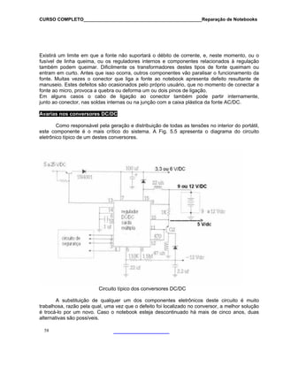 CURSO COMPLETO______________________________________________Reparação de Notebooks

Existirá um limite em que a fonte não suportará o débito de corrente, e, neste momento, ou o
fusível de linha queima, ou os reguladores internos e componentes relacionados à regulação
também podem queimar. Dificilmente os transformadores destes tipos de fonte queimam ou
entram em curto. Antes que isso ocorra, outros componentes vão paralisar o funcionamento da
fonte. Muitas vezes o conector que liga a fonte ao notebook apresenta defeito resultante de
manuseio. Estes defeitos são ocasionados pelo próprio usuário, que no momento de conectar a
fonte ao micro, provoca a quebra ou deforma um ou dois pinos de ligação.
Em alguns casos o cabo de ligação ao conector também pode partir internamente,
junto ao conector, nas soldas internas ou na junção com a caixa plástica da fonte AC/DC.
Avarias nos conversores DC/DC
Como responsável pela geração e distribuição de todas as tensões no interior do portátil,
este componente é o mais crítico do sistema. A Fig. 5.5 apresenta o diagrama do circuito
eletrônico típico de um destes conversores.

Circuito típico dos conversores DC/DC
A substituição de qualquer um dos componentes eletrônicos deste circuito é muito
trabalhosa, razão pela qual, uma vez que o defeito foi localizado no conversor, a melhor solução
é trocá-lo por um novo. Caso o notebook esteja descontinuado há mais de cinco anos, duas
alternativas são possíveis.
58

 