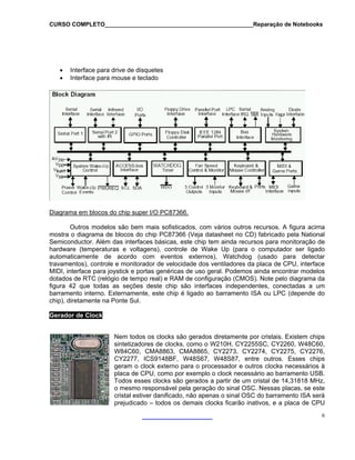 CURSO COMPLETO______________________________________________Reparação de Notebooks

•
•

Interface para drive de disquetes
Interface para mouse e teclado

Diagrama em blocos do chip super I/O PC87366.
Outros modelos são bem mais sofisticados, com vários outros recursos. A figura acima
mostra o diagrama de blocos do chip PC87366 (Veja datasheet no CD) fabricado pela National
Semiconductor. Além das interfaces básicas, este chip tem ainda recursos para monitoração de
hardware (temperaturas e voltagens), controle de Wake Up (para o computador ser ligado
automaticamente de acordo com eventos externos), Watchdog (usado para detectar
travamentos), controle e monitorador de velocidade dos ventiladores da placa de CPU, interface
MIDI, interface para joystick e portas genéricas de uso geral. Podemos ainda encontrar modelos
dotados de RTC (relógio de tempo real) e RAM de configuração (CMOS). Note pelo diagrama da
figura 42 que todas as seções deste chip são interfaces independentes, conectadas a um
barramento interno. Externamente, este chip é ligado ao barramento ISA ou LPC (depende do
chip), diretamente na Ponte Sul.
Gerador de Clock
Nem todos os clocks são gerados diretamente por cristais. Existem chips
sintetizadores de clocks, como o W210H, CY2255SC, CY2260, W48C60,
W84C60, CMA8863, CMA8865, CY2273, CY2274, CY2275, CY2276,
CY2277, ICS9148BF, W48S67, W48S87, entre outros. Esses chips
geram o clock externo para o processador e outros clocks necessários à
placa de CPU, como por exemplo o clock necessário ao barramento USB.
Todos esses clocks são gerados a partir de um cristal de 14,31818 MHz,
o mesmo responsável pela geração do sinal OSC. Nessas placas, se este
cristal estiver danificado, não apenas o sinal OSC do barramento ISA será
prejudicado – todos os demais clocks ficarão inativos, e a placa de CPU
6

 