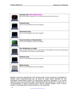 CURSO COMPLETO______________________________________________Reparação de Notebooks

Cracked LCD (NON REPAIRABLE)
We cannot repair cracked LCD's. You will need to purchase one from us.

Crossed Lines
This is an LCD problem and can be repaired.

Horizontal Lines
This is an LCD problem and can be repaired.

Incorrect Color or Discoloration
This is an LCD problem and can be repaired

Low Brightness or Faded
This can be caused by the LCD or LCD Inverter. If the problem is the LCD we will repair it.
If the problem is the inverter we will replace it.

Vertical Lines
This is an LCD problem and can be repaired.

White Screen
This is an LCD problem and can be repaired.

Baseado na teoria de operação dos LCD, estamos aptos a iniciar a pesquisa e localização de
defeitos neste componente.Cada tipo de painel de cristal líquido necessita de uma
quantidade razoavelmente grande de componentes eletrônicos agregados a um circuito
específico para que suas funções sejam adequadamente executadas sob o controle de um
microprocessador. É preciso, portanto, que o técnico entenda, também, como o LCD é
ativado e comandado pelos circuitos eletrônicos a ele associados.
64

 