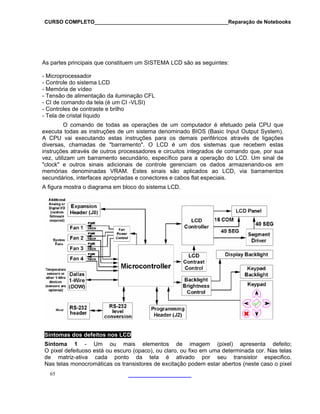 CURSO COMPLETO______________________________________________Reparação de Notebooks

As partes principais que constituem um SISTEMA LCD são as seguintes:
- Microprocessador
- Controle do sistema LCD
- Memória de vídeo
- Tensão de alimentação da iluminação CFL
- CI de comando da tela (é um CI -VLSI)
- Controles de contraste e brilho
- Tela de cristal líquido
O comando de todas as operações de um computador é efetuado pela CPU que
executa todas as instruções de um sistema denominado BIOS (Basic Input Output System).
A CPU vai executando estas instruções para os demais periféricos através de ligações
diversas, chamadas de "barramento". O LCD é um dos sistemas que recebem estas
instruções através de outros processadores e circuitos integrados de comando que, por sua
vez, utilizam um barramento secundário, específico para a operação do LCD. Um sinal de
"clock" e outros sinais adicionais de controle gerenciam os dados armazenando-os em
memórias denominadas VRAM. Estes sinais são aplicados ao LCD, via barramentos
secundários, interfaces apropriadas e conectores e cabos flat especiais.
A figura mostra o diagrama em bloco do sistema LCD.

Sintomas dos defeitos nos LCD
Sintoma 1 - Um ou mais elementos de imagem (pixel) apresenta defeito;
O pixel defeituoso está ou escuro (opaco), ou claro, ou fixo em uma determinada cor. Nas telas
de matriz-ativa cada ponto da tela é ativado por seu transistor especifico.
Nas telas monocromáticas os transistores de excitação podem estar abertos (neste caso o pixel
65

 
