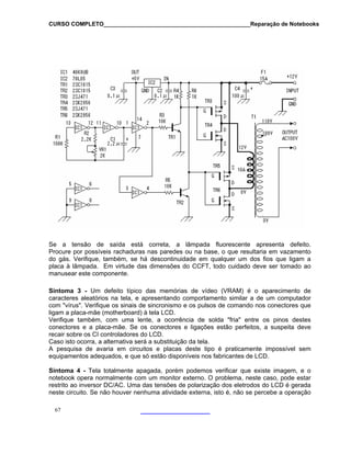 CURSO COMPLETO______________________________________________Reparação de Notebooks

Se a tensão de saída está correta, a lâmpada fluorescente apresenta defeito.
Procure por possíveis rachaduras nas paredes ou na base, o que resultaria em vazamento
do gás. Verifique, também, se há descontinuidade em qualquer um dos fios que ligam a
placa à lâmpada. Em virtude das dimensões do CCFT, todo cuidado deve ser tomado ao
manusear este componente.
Sintoma 3 - Um defeito típico das memórias de vídeo (VRAM) é o aparecimento de
caracteres aleatórios na tela, e apresentando comportamento similar a de um computador
com "vírus". Verifique os sinais de sincronismo e os pulsos de comando nos conectores que
ligam a placa-mãe (motherboard) à tela LCD.
Verifique também, com uma lente, a ocorrência de solda "fria" entre os pinos destes
conectores e a placa-mãe. Se os conectores e ligações estão perfeitos, a suspeita deve
recair sobre os CI controladores do LCD.
Caso isto ocorra, a alternativa será a substituição da tela.
A pesquisa de avaria em circuitos e placas deste tipo é praticamente impossível sem
equipamentos adequados, e que só estão disponíveis nos fabricantes de LCD.
Sintoma 4 - Tela totalmente apagada, porém podemos verificar que existe imagem, e o
notebook opera normalmente com um monitor externo. O problema, neste caso, pode estar
restrito ao inversor DC/AC. Uma das tensões de polarização dos eletrodos do LCD é gerada
neste circuito. Se não houver nenhuma atividade externa, isto é, não se percebe a operação
67

 