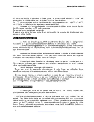 CURSO COMPLETO______________________________________________Reparação de Notebooks

do HD e do floppy, o problema é mais grave, e, poderá estar restrito à fonte de
alimentação, ao conversor DC/DC, ou à placa principal (motherboard).
Os LCD utilizam tensões básicas de alimentação dos componentes, de: +5VDC, +3,3VDC
ou +3VDC e +12 VDC que são geradas no conversor DC/DC.
Observe, com um osciloscópio, nos conectores de vídeo, se os pulsos de alta
freqüência que controlam o LCD estão presentes.
Se não estiverem, substitua a placa-mãe.
O uso de uma ponta de teste lógica é um ótimo auxílio na pesquisa de defeitos das telas
planas de cristal líquido.
Telas de Cristal Líquido (LCD)
As Telas de Cristal Líquido, LCD (Liquid Cristal Display) são os componentes
mais caros e os que mais energia consomem da fonte de alimentação e da bateria.
A tecnologia empregada nos LCD é extremamente complexa. Sem o conhecimento
teórico relacionado ao seu funcionamento, isolar qualquer componente defeituoso seria um
jogo de adivinhações.
O estudo de cristais líquidos envolve teorias físicas, químicas e moleculares que
não serão discutidas nestas páginas, razão pela qual vamos nos limitar aos aspectos
práticos da sua composição e do seu modo de operação.
Estes cristais foram descobertos, há mais de 100 anos, por um botânico austríaco.
São moléculas orgânicas que possuem as propriedades dos cristais mas em uma forma que
não é nem líquida, nem sólida;
-têm a textura da espuma e é transparente.
Como sua força de agregação intermolecular é muito fraca, as moléculas dessa
substância podem ser orientadas por campos eletros-magnéticos fracos.
Em seu estado natural, os cristais espalham os raios de luz incidentes, tornando a
luminosidade difusa. Entretanto, se as suas moléculas forem re-orientadas por qualquer
processo (por exemplo se forem submetidas a uma diferença de potencial)
elas podem permitir a passagem da luz, ou bloqueá-la completamente.

Fontes de luminosidade
A construção física de um painel, tela ou módulo
principalmente, pela utilização do processo de iluminação.

de

cristal

líquido varia

Um LCD é um componente passivo e, como tal, precisa de uma fonte luminosa para ser
visível. Esta fonte de luz pode ser um painel eletroluminescente (EL), um conjunto de
diodos emissores de luz (também conhecido como LED) ou uma lâmpada fluorescente de
catodo frio (CCFT). O LCD do tipo EL, usa um painel muito fino por traz da tela de cristal
líquido. Quando submetido a uma tensão alternada de cerca de 80 Volts/450 Hz, brilha com
uma luminosidade suave e uniforme.
68

 