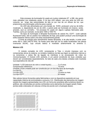 CURSO COMPLETO______________________________________________Reparação de Notebooks

Este processo de iluminação foi usado em muitos notebooks XT e 286, não sendo
mais utilizados nos notebooks atuais. O do tipo LED refletor, usa uma serie de LED em
conjunto, ao longo das extremidades da tela ou por traz de um difusor de luz, que
proporciona uma iluminação uniforme para o painel.
Os LED são alimentados por uma tensão de 5VDC, produzem uma luz de brilho
moderado, e, dependendo da cor do LED, o painel pode ser iluminado em branco, verde,
amarelo, azul ou vermelho. Tal processo foi usado em alguns Laptops fabricados pela
Toshiba, como por exemplo, os da série 1000 a 1400 TX.
Os tipos de iluminação à lâmpada fluorescente de catodo frio, CCFT - (cold cathode
fluorescent tube), são os usados nos notebooks de hoje, pois podem produzir uma iluminação de
brilho bastante intenso sobre uma área razoavelmente grande.
A fonte de energia para acendimento destas lâmpadas, é de alta tensão, e pode variar
entre 450 e 1400 VAC/15 KHz. As fontes para este tipo de luz estão localizadas nas placas
inversoras DC/AC, cujo circuito básico é mostrado anteriormente no sintoma 2.
Módulo LCD
O módulo completo do LCD, compreende a Tela, o circuito impresso com os
componentes ativos do sistema, os contatos metálicos da tela que ligam os eletrodos internos e
os conectores e cabos flat de ligação às interfaces e ao processador de vídeo do
microcomputador. O modulo LCD, portanto, é um painel constituído de duas unidades que
devem ser consideradas separadamente. Ao lado de cada uma destas unidades está mostrada
sua expectativa de vida útil:
Unidade 1 LCD (estrutura de vidro e cristal líquido)...............3 a 5 anos
Componentes eletrônicos.......................................................10 anos
Unidade 2 Esta unidade pode ser constituída por um dos três tipos de iluminação
Luz tipo EL....................... ......................................................1 ano
Luz tipo LED...........................................................................10 anos ou mais
Luz tipo CCFT........................................................................20 meses
São valores típicos fornecidos pelos fabricantes e com os dispositivos operando em sua
capacidade máxima de luminosidade e consumo. 6.4 - Distribuição dos elementos de imagem
(pixels) As imagens apresentadas nos LCD, em forma de caracteres alfa-numéricos (texto) ou
gráficos, são constituídas por pontos conhecidos como elementos de imagem (pixel). Estes
pontos estão ordenados em colunas e linhas de acordo com a ilustração abaixo.

69

 