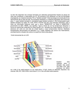 CURSO COMPLETO______________________________________________Reparação de Notebooks

na tela irão depender dos arranjos formados por eletrodos transparentes fixados às placas de
vidro que constituem o reservatório de LC. Os primeiros LCD adotavam um tipo de tecnologia
empregando um material chamado TN ou "twisted nematic". Esta tecnologia de construção foi se
aprimorando até os dias de hoje. Os processos adotados e o material empregado vêm evoluindo
para: 1- super twisted nematics 2- neutralized super twisted nematics 3- film compensated super
twisted nematics As siglas TN, STN, NTN e FCSTN não tem uma tradução específica, mas a
título de informação podemos dizer que o termo "NEMATICS" se refere a NEMÁTICO,
proveniente do latim, NEMA, que significa: "igual a forma de um fio torcido"(que descreve a
forma em espiral das moléculas do cristal líquido). 6.6 - Ativação dos Pixels Observe, na Fig.5, a
estrutura em corte de uma tela de cristal líquido e seus componentes internos. Eletrodos
transparentes denominados de eletrodos X e Y estão soldados nas placas dos reservatórios,
acompanhando a direção dos sulcos na superfície interna das placas.
Corte transversal de um LCD

Existem
dois
métodos
para
a
ativação dos pixels
nas telas LCD, este
processo vai definir
se a tela é de matriz-passiva ou de matriz-ativa. A fig.6, ilustra os eletrodos dispostos nas
colunas: 636, 637, 638 e 639 e nas linhas 0,1,2 e 3 de uma tela matriz-passiva.

72

 