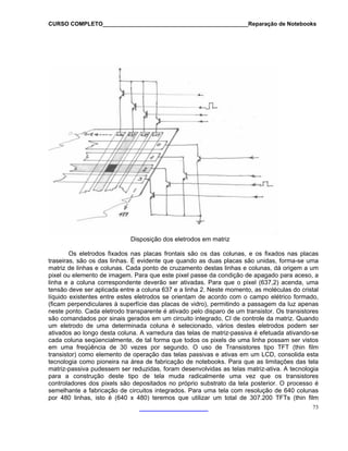 CURSO COMPLETO______________________________________________Reparação de Notebooks

Disposição dos eletrodos em matriz
Os eletrodos fixados nas placas frontais são os das colunas, e os fixados nas placas
traseiras, são os das linhas. É evidente que quando as duas placas são unidas, forma-se uma
matriz de linhas e colunas. Cada ponto de cruzamento destas linhas e colunas, dá origem a um
pixel ou elemento de imagem. Para que este pixel passe da condição de apagado para aceso, a
linha e a coluna correspondente deverão ser ativadas. Para que o pixel (637,2) acenda, uma
tensão deve ser aplicada entre a coluna 637 e a linha 2. Neste momento, as moléculas do cristal
líquido existentes entre estes eletrodos se orientam de acordo com o campo elétrico formado,
(ficam perpendiculares à superfície das placas de vidro), permitindo a passagem da luz apenas
neste ponto. Cada eletrodo transparente é ativado pelo disparo de um transistor. Os transistores
são comandados por sinais gerados em um circuito integrado, CI de controle da matriz. Quando
um eletrodo de uma determinada coluna é selecionado, vários destes eletrodos podem ser
ativados ao longo desta coluna. A varredura das telas de matriz-passiva é efetuada ativando-se
cada coluna seqüencialmente, de tal forma que todos os pixels de uma linha possam ser vistos
em uma freqüência de 30 vezes por segundo. O uso de Transistores tipo TFT (thin film
transistor) como elemento de operação das telas passivas e ativas em um LCD, consolida esta
tecnologia como pioneira na área de fabricação de notebooks. Para que as limitações das tela
matriz-passiva pudessem ser reduzidas, foram desenvolvidas as telas matriz-ativa. A tecnologia
para a construção deste tipo de tela muda radicalmente uma vez que os transistores
controladores dos pixels são depositados no próprio substrato da tela posterior. O processo é
semelhante a fabricação de circuitos integrados. Para uma tela com resolução de 640 colunas
por 480 linhas, isto é (640 x 480) teremos que utilizar um total de 307.200 TFTs (thin film
73

 