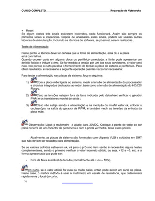 CURSO COMPLETO______________________________________________Reparação de Notebooks

• Reset
Se algum destes três sinais estiverem incorretos, nada funcionará. Assim são sempre os
primeiros sinais a inspeciona. Depois de analisados estes sinais, podem ser usadas outras
técnicas de manutenção, incluindo as técnicas de software, se possível, serem realizadas..
Teste de Alimentação
Neste ponto, o técnico deve ter certeza que a fonte de alimentação, está ok e a placa
está com falhas.
Quando ocorrer curto em alguma placa ou periférico conectado, a fonte pode apresentar um
defeito fictício e induzir a erro. Se for medida a tensão por um dos seus conectores, o valor será
nulo. Isto porque o curto paralisa o fornecimento de tensão à placa de sistema e periféricos. Para
obter resultados, é necessário a seguinte operação quantas vezes for necessária:
Para testar a alimentação nas placas de sistema, faça o seguinte:
1)

Com a placa mãe ligada ao sistema, medir a tensão de alimentação do processador
e circuitos integrados dedicados ao redor, bem como a tensão de alimentação do HD/CD/
Floppy.

2)

Caso as tensões estejam fora da faixa indicada pelo datasheet verificar o gerador
PWM e os transistores mosfet de saída ;

3)

Caso não esteja saindo a alimentação e na medição do mosfet estar ok, colocar o
osciloscópio na saída do gerador de PWM, e também medir as tensões da entrada da
placa mãe.

:
Observação: Ligue o multímetro e ajuste para 20VDC. Coloque a ponta de teste de cor
preta no terra de um conector de periféricos e com a ponta vermelha, teste estes pontos:
Atualmente, as placas de sistema são fornecidas com chipsets VLSI e soldados em SMT
que não devem ser testados para alimentação.
Se os valores colhidos estiverem ok, vá para o próximo item senão é necessário alguns testes
complementares, sendo o primeiro verificar o valor incorreto obtido, ou seja, +12 e +5, etc. e a
forma apresentada que pode ser:
-

Fora da faixa aceitável de tensão (normalmente até + ou – 10%).

em curto, se o valor obtido for nulo ou muito baixo, então pode existir um curto na placa.
Neste caso, o melhor método é usar o multímetro em escala de resistência, que determinará
rapidamente o local do curto,.
76

 