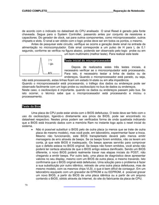 CURSO COMPLETO______________________________________________Reparação de Notebooks

de acordo com o indicado no datasheet do CPU analisado O sinal Reset é gerado pela fonte
chaveada. Segue para o System Controller, passando antes por conjunto de resistores e
capacitores. Do gerador de clock, sai para outros componentes, como microprocessador, outros
chipsets e slots. O sinal a ser obtido com o logic probe deve ser em todos os pontos, o mesmo.
Antes de pesquisar este circuito, verifique se ocorre a geração deste sinal na entrada da
alimentação no microcomputador. Este sinal corresponde a um pulso de H para L de 0,1
segundo, conforme se verifica na figura abaixo, podendo ser observado pelo logic probe ou em
um bom multímetro (melhor teste). Para realizar este teste
2V
1 µs

Teste inicial do microprocessador

Depois de realizados estes três testes iniciais, é
necessário verificar se o microcomputador está processando.
0V
Para isto, é necessário testar a linha de dados ou de
endereços. Quando o microprocessador está parado, ou seja,
não está processando, estas linhas ficam em estado tri-state ou em alta impedância.
Quando o microprocessador está processando, o tráfego dos dados ou endereços pode ser
observado facilmente com um logic probe ou osciloscópio no bus de dados ou endereços.
Neste caso, o osciloscópio é importante. quando os dados ou endereços passam pelo bus. Se
isto ocorrer, o técnico sabe que o microprocessador está processando e iniciou o
processamento.

Teste da Bios
Uma placa de CPU pode estar ainda com o BIOS defeituoso. O teste deve ser feito com o
uso do osciloscópio, ligando-o diretamente aos pinos da BIOS, pode ser encontrado no
datasheet respectivo. Nestes pinos podem ser verificados forma de onda quadrada indicando
que a BIOS está trocando dados com a memória Ram no instante logo após o reset inicial do
sistema.
• Não é possível substituir o BIOS pelo de outra placa (a menos que se trate de outra
placa de mesmo modelo), mas você pode, em laboratório, experimentar fazer a troca.
Mesmo não funcionando, este BIOS transplantado deverá pelo menos emitir
mensagens de erro através de beeps. Se os beeps forem emitidos, não os levem em
conta, já que este BIOS é inadequado. Os beeps apenas servirão para comprovar
que o defeito estava no BIOS original. Se beeps não forem emitidos, você ainda não
poderá ter certeza absoluta de que o BIOS antigo estava danificado. Sendo um BIOS
diferente, o novo BIOS poderá realmente travar nas etapas iniciais do POST, não
chegando a emitir beeps. Por outro lado, uma placa de diagnóstico deve apresentar
valores no seu display, mesmo com um BIOS de outra placa, e mesmo travando. Isto
confirmaria que o BIOS original está defeituoso. Uma solução para o problema é fazer
a sua substituição por outro idêntico, retirado de uma outra placa defeituosa, mas de
mesmo modelo, com os mesmos chips VLSI, o que é bem difícil de conseguir. Em um
laboratório equipado com um gravador de EPROM e ou EEPROM, é possível gravar
um novo BIOS, a partir do BIOS de uma placa idêntica ou a partir de um arquivo
contendo o BIOS, obtido através da Internet, do site do fabricante da placa de CPU.
79

 