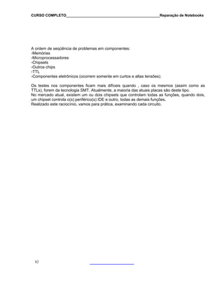 CURSO COMPLETO______________________________________________Reparação de Notebooks

A ordem de seqüência de problemas em componentes:
-Memórias
-Microprocessadores
-Chipsets
-Outros chips
-TTL
-Componentes eletrônicos (ocorrem somente em curtos e altas tensões).
Os testes nos componentes ficam mais difíceis quando , caso os mesmos (assim como as
TTLs), forem da tecnologia SMT. Atualmente, a maioria das atuais placas são deste tipo.
No mercado atual, existem um ou dois chipsets que controlam todas as funções, quando dois,
um chipset controla o(s) periférico(s) IDE e outro, todas as demais funções.
Realizado este raciocínio, vamos para prática, examinando cada circuito.

82

 