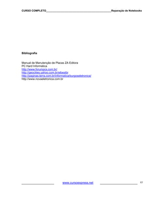 CURSO COMPLETO______________________________________________Reparação de Notebooks

Bibliografia
Manual de Manutenção de Placas ZA Editora
PC Hard Informática
http://www.forumpcs.com.br/
http://geocities.yahoo.com.br/elbestbr
http://paginas.terra.com.br/informatica/burgoseletronica/
http://www.novaeletronica.com.br

___________________

www.cursoexpress.net

______________________ 85

 