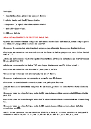 Verifique:
1 - resistor ligado no pino 33 da uce com defeito.
2 - diodo ligado na trilha PP4 com defeito.
3 - capacitor C8 ligado na trilha PP4 com defeito.
4 - trilha PP4 com defeito.
5 - IC8 com defeito
SINAL DE DIAGNOSTICO DE DEFEITOS RXD E TXD
Quando estão memorizados códigos de defeitos na memória de defeitos IC8, estes códigos poderão
ser lidos por um aparelho chamado de scanner.
O scanner é conectado a uce através de um conector, chamado de conector de diagnósticos.
O scanner se comunica com a uce através de um fluxo de dados que passam pelas linhas de dados
RXD e TXD.
A linha de comunicação RXD esta ligada diretamente na CPU que e constituída do microprocessado
IC4, no pino 20 do IC4.
A linha de comunicação de dados TXD esta ligada diretamente na CPU IC4 no pino 21.
O scanner se comunica com a linha RXD pelo pino 28 da uce
O scanner se comunica com a linha TXD pelo pino 4 da uce.
O scanner envia dados de comunicação a uce pelo pino 28 da uce.
O scanner recebe dados de comunicação da uce, pelo pino 4 da uce.
Através do scanner conectado nos pinos 4 e 28 da uce, pode-se ler e interferir no funcionamento da
uce.
O scanner pode ler e interferir por meio do IC4 nos dados contidos na memória ROM constituída
pelo IC6.
O scanner pode ler e interferir por meio de IC4 nos dados contidos na memória RAM constituída pelo
IC7.
O scanner pode ler e interferir por meio de IC4 nos dados contidos na memória de defeitos
constituído por IC8.
A CPU IC4 se comunica com as memórias ROM IC6, e RAM IC7, e com a memória de defeitos IC8
através das trilhas D0, D1, D2, D3, D4, D5, D6, D7, A8, A, A10, A11, A12, A13, A14, A15
 