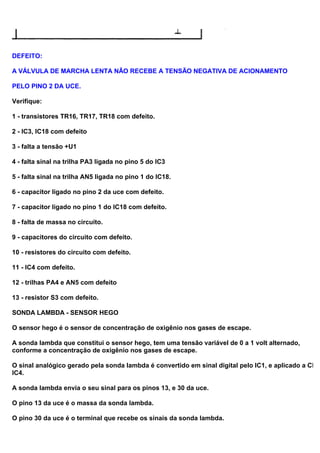 DEFEITO:
A VÁLVULA DE MARCHA LENTA NÃO RECEBE A TENSÃO NEGATIVA DE ACIONAMENTO
PELO PINO 2 DA UCE.
Verifique:
1 - transistores TR16, TR17, TR18 com defeito.
2 - IC3, IC18 com defeito
3 - falta a tensão +U1
4 - falta sinal na trilha PA3 ligada no pino 5 do IC3
5 - falta sinal na trilha AN5 ligada no pino 1 do IC18.
6 - capacitor ligado no pino 2 da uce com defeito.
7 - capacitor ligado no pino 1 do IC18 com defeito.
8 - falta de massa no circuito.
9 - capacitores do circuito com defeito.
10 - resistores do circuito com defeito.
11 - IC4 com defeito.
12 - trilhas PA4 e AN5 com defeito
13 - resistor S3 com defeito.
SONDA LAMBDA - SENSOR HEGO
O sensor hego é o sensor de concentração de oxigênio nos gases de escape.
A sonda lambda que constitui o sensor hego, tem uma tensão variável de 0 a 1 volt alternado,
conforme a concentração de oxigênio nos gases de escape.
O sinal analógico gerado pela sonda lambda é convertido em sinal digital pelo IC1, e aplicado a CPU
IC4.
A sonda lambda envia o seu sinal para os pinos 13, e 30 da uce.
O pino 13 da uce é o massa da sonda lambda.
O pino 30 da uce é o terminal que recebe os sinais da sonda lambda.
 