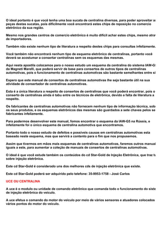 O ideal portanto é que você tenha uma boa sucata de centralina diversas, para poder aproveitar as
peças destas sucatas, pois dificilmente você encontrará estes chips de reposição no comercio
eletrônico da sua região.
Mesmo nos grandes centros de comercio eletrônico é muito difícil achar estes chips, mesmo através
de importadores.
Também não existe nenhum tipo de literatura a respeito destes chips para consultas infelizmente.
Você também não encontrará nenhum tipo de esquema eletrônico de centralinas, portanto você
deverá se acostumar a consertar centralinas sem os esquemas das mesmas.
Aqui nesta apostila colocamos para o nosso estudo um esquema da centralina do sistema IAW-G5
da Magneti Marelli, que poderá servir de base para consertos de outros tipos de centralinas
automotivas, pois o funcionamento de centralinas automotivas são bastante semelhantes entre si.
Espero que este manual de consertos de centralinas automotivas lhe seja bastante útil na sua
atividade de consertador de centralinas automotivas.
Esta é a única literatura a respeito de consertos de centralinas que você poderá encontrar, pois o
conserto de centralinas ainda é tabu entre os técnicos de eletrônica, devido a falta de literatura a
respeito.
Os fabricantes de centralinas automotivas não fornecem nenhum tipo de informação técnica, sobre
os seus produtos, e os esquemas eletrônicos das mesmas são guardados a sete chaves pelos seus
fabricantes infelizmente.
Para podermos desenvolver este manual, fomos encontrar o esquema da IAW-G5 na Rússia, e
infelizmente foi o único esquema de centralina automotiva que encontramos.
Portanto todo o nosso estudo de defeitos e possíveis causas em centralinas automotivas esta
baseado neste esquema, mas que servirá a contento para o fim que nos propusemos.
Assim que tivermos em mãos mais esquemas de centralinas automotivas, faremos outros manuais
iguais a este, para aumentar a coleção de manuais de consertos de centralinas automotivas.
O ideal é que você estude também os conteúdos do cd Star-Gold de Injeção Eletrônica, que traz tudo
sobre injeção eletrônica.
Este cd Star-Gold é considerado uns dos melhores cds de injeção eletrônica que existe.
Este cd Star-Gold poderá ser adquirido pelo telefone: 35-9953-1758 - José Carlos
UCE OU CENTRALINA
A uce é o modulo ou unidade de comando eletrônico que comanda todo o funcionamento do sistema
de injeção eletrônica do veiculo.
A uce efetua o comando do motor do veiculo por meio de vários sensores e atuadores colocados em
vários pontos do motor do veiculo.
 