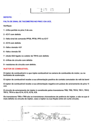 DEFEITO:
FALTA DE SINAL DE TACOMETRO NO PINO 3 DA UCE.
Verifique:
1 - trilha partida no pino 3 da uce.
2 - IC17 com defeito
3 - falta sinal de comando PP38, PP39, PP5 no IC17
4 - IC15 com defeito
5 - falta a tensão +U1
6 - falta a tensão 5U
7 - diodo D23 ligado no coletor de TR16 com defeito
8 - trilhas do circuito com defeito
9 - resistores do circuito com defeito.
INJETOR DE COMBUSTIVEL
O injetor de combustivel é o que injeta combustivel na camera de combustão do motor, ou na
borboleta de aceleração.
O injetor de combustivel recebe a sua alimentação positiva do contato comutador do relê da bomba.
O injetor de combustivel recebe a sua alimentação negativa em pulsos de acionamento do pino 18 d
uce.
O circuito de acionamento do injetor é constituído pelos transistores TR8, TR9, TR10, TR11, TR12,
TR13, TR14 e dos IC14, IC15, IC16, IC8.
Os transistores TR8 e TR9 são os transistores chaveadores de potência do injetor, e são os que dão
mais defeito no circuito do injetor, caso o injetor ou sua fiação entre em curto circuito.
 