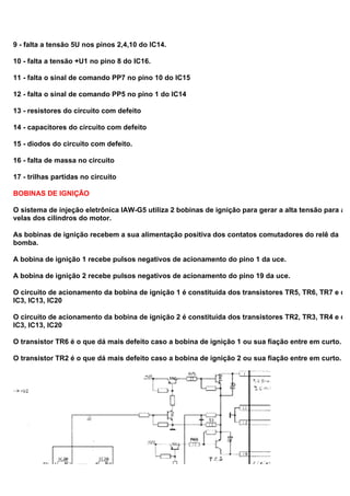 9 - falta a tensão 5U nos pinos 2,4,10 do IC14.
10 - falta a tensão +U1 no pino 8 do IC16.
11 - falta o sinal de comando PP7 no pino 10 do IC15
12 - falta o sinal de comando PP5 no pino 1 do IC14
13 - resistores do circuito com defeito
14 - capacitores do circuito com defeito
15 - diodos do circuito com defeito.
16 - falta de massa no circuito
17 - trilhas partidas no circuito
BOBINAS DE IGNIÇÃO
O sistema de injeção eletrônica IAW-G5 utiliza 2 bobinas de ignição para gerar a alta tensão para as
velas dos cilindros do motor.
As bobinas de ignição recebem a sua alimentação positiva dos contatos comutadores do relê da
bomba.
A bobina de ignição 1 recebe pulsos negativos de acionamento do pino 1 da uce.
A bobina de ignição 2 recebe pulsos negativos de acionamento do pino 19 da uce.
O circuito de acionamento da bobina de ignição 1 é constituída dos transistores TR5, TR6, TR7 e dos
IC3, IC13, IC20
O circuito de acionamento da bobina de ignição 2 é constituída dos transistores TR2, TR3, TR4 e dos
IC3, IC13, IC20
O transistor TR6 é o que dá mais defeito caso a bobina de ignição 1 ou sua fiação entre em curto.
O transistor TR2 é o que dá mais defeito caso a bobina de ignição 2 ou sua fiação entre em curto.
 