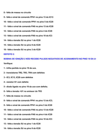8 - falta de massa no circuito
9 - falta o sinal de comando PP41 no pino 13 do IC13
10 - falta o sinal de comando PP41 no pino 5 do IC20
11 - falta o sinal de comando PA6 no pino 13 do IC20
12 - falta o sinal de comando PA6 no pino 4 do IC20
13 - falta o sinal de comando PA0 no pino 10 do IC3
14 - falta a tensão 5U no pino 1 do IC20
15 - falta a tensão 5U no pino 9 do IC20
16 - falta a tensão 5U no pino 3 do IC20
DEFEITO 2:
BOBINA DE IGNIÇÃO 2 NÃO RECEBE PULSOS NEGATIVOS DE ACIONAMENTO NO PINO 19 DA UCE
Verifique:
1 - trilha partida no pino 19 da uce.
2 - transistores TR2, TR3, TR4 com defeitos
3 - IC3, IC13, IC20 com defeitos
4 - resistor S1 com defeito
5 - diodo ligado no pino 19 da uce com defeito.
6 - falta a tensão +U1 no emissor do TR3
7 - falta de massa no circuito
8 - falta o sinal de comando PP41 no pino 13 do IC3.
9 - falta o sinal de comando PP41 no pino 5 do IC20
10 - falta o sinal de comando PA6 no pino 13 do IC20
11 - falta o sinal de comando PA6 no pino 4 do IC20
12 - falta o sinal de comando PA0 no pino 10 do IC3
13 - falta a tensão 5U no pino 1 do IC20
14 - falta a tensão 5U no pino 9 do IC20
 