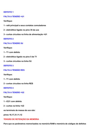 DEFEITO 1
FALTA A TENSÃO +U1
Verifique:
1 - relê principal e seus contatos comutadores
2 - eletrolitico ligado no pino 35 da uce
3 - curtos circuitos na linha de alimentação +U1
DEFEITO 2
FALTA A TENSÃO 5U
Verifique:
1 - T1 com defeito
2 - eletrolitico ligado no pino 5 de T1
3 - curtos circuitos na linha 5U
DEFEITO 3
FALTA A TENSÃO RES
Verifique:
1 - T1 com defeito
2 - curtos circuitos na linha RES
DEFEITO 4
FALTA A TENSÃO +U2
Verifique:
1 - IC21 com defeito
2 - curtos na linha +U2
os terminais de massa da uce são:
pinos 16,17,31,11,12
TENSÃO DE RETENÇÃO DA MEMÓRIA
Para que os parâmetros memorizados na memória RAM e memória de códigos de defeitos
 