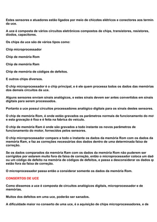 Estes sensores e atuadores estão ligados por meio de chicotes elétricos e conectores aos terminais
da uce.
A uce é composta de vários circuitos eletrônicos compostos de chips, transistores, resistores,
diodos, capacitores.
Os chips da uce são de vários tipos como:
Chip microprocessador
Chip de memória Rom
Chip de memória Ram
Chip de memória de códigos de defeitos.
E outros chips diversos.
O chip microprocessador é o chip principal, e é ele quem processa todos os dados das memórias e
dos demais circuitos da uce.
Alguns sensores enviam sinais analógicos, e estes sinais devem ser antes convertidos em sinais
digitais para serem processados.
Portanto a uce possui circuitos processadores analógico digitais para os sinais destes sensores.
O chip de memória Rom, é onde estão gravados os parâmetros normais de funcionamento do motor
e esta gravação é fixa e é feita na fabrica do veiculo.
O chip de memória Ram é onde são gravados a todo instante os novos parâmetros de
funcionamento do motor, fornecidos pelos sensores.
O chip microprocessador compara a todo o instante os dados da memória Rom com os dados da
memória Ram, e faz as correções necessárias dos dados dentro de uma determinada faixa de
correção.
Se os dados comparados da memória Ram com os dados da memória Rom não puderem ser
corrigidos por estarem muito fora da faixa de correção, então o microprocessador coloca um dado
ou um código de defeito na memória de códigos de defeitos, e passa a desconsiderar os dados que
estão fora da faixa de correção.
O microprocessador passa então a considerar somente os dados da memória Rom.
CONSERTOS DE UCE
Como dissemos a uce é composta de circuitos analógicos digitais, microprocessador e de
memórias.
Muitos dos defeitos em uma uce, poderão ser sanados.
A dificuldade maior no conserto de uma uce, é a aquisição de chips microprocessadores, e de
 