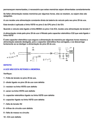 permaneçam memorizados, é necessário que estas memórias sejam alimentadas constantemente.
Se faltar alimentação nestas memórias por algumas horas, elas se resetam, ou sejam elas são
apagadas.
A uce recebe uma alimentação constante direta da bateria do veiculo pelo seu pino 29 da uce.
Esta tensão é aplicada a linha VSTD no pino 2 da CPU pino 2 do IC4.
Quando o veiculo esta ligado a linha MODA no pino 3 do IC4, recebe uma alimentação da tensão 5U
A alimentação vinda pelo pino 29 da uce é filtrado pelo capacitor eletrolitico C22 que esta ligado na
linha VSTD
É este capacitor eletrolitico que segura a alimentação da memória por algumas horas mesmo a
alimentação estando desligada, pois o capacitor eletrolitico fica carregado, e se descarrega
lentamente ao se desligar a alimentação do pino 29 da uce.
DEFEITO
A UCE NÃO ESTA RETENDO A MEMÓRIA
Verifique:
1 - Falta de tensão no pino 29 da uce.
2 - diodo ligado no pino 29 da uce com defeito
3 - resistor na linha VSTD com defeito
4 - zener na linha VSTD com defeito
5 - capacitor eletrolitico ligado na linha VSTD com defeito
6 - capacitor ligado na linha VSTD com defeito
7 - falta de tensão 5U
8 - trilhas do circuito com defeito
9 - falta de massa no circuito
10 - IC4 com defeito
 