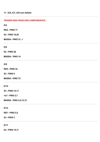 11 - IC6, IC7, IC8 com defeito
TENSÃO NOS PINOS DOS COMPONENTES:
IC4
RES - PINO 17
5U - PINO 18,26
MASSA - PINO 51, 1
IC6
5U - PINO 28
MASSA - PINO 14
IC8
RES - PINO 34
5U - PINO 6
MASSA - PINO 72
IC19
5U - PINO 14,11
+U1 - PINO 2,7
MASSA - PINO 4,5,13,12
IC12
REF - PINO 5,2
5U - PINO 3
IC17
5U - PINO 14,11
 