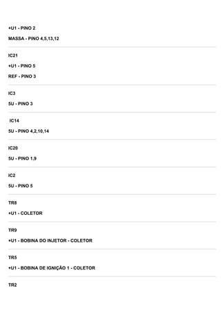 +U1 - PINO 2
MASSA - PINO 4,5,13,12
IC21
+U1 - PINO 5
REF - PINO 3
IC3
5U - PINO 3
IC14
5U - PINO 4,2,10,14
IC20
5U - PINO 1,9
IC2
5U - PINO 5
TR8
+U1 - COLETOR
TR9
+U1 - BOBINA DO INJETOR - COLETOR
TR5
+U1 - BOBINA DE IGNIÇÃO 1 - COLETOR
TR2
 
