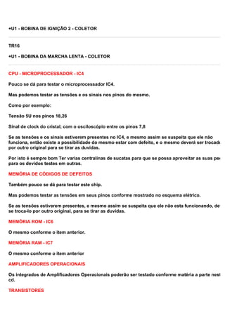 +U1 - BOBINA DE IGNIÇÃO 2 - COLETOR
TR16
+U1 - BOBINA DA MARCHA LENTA - COLETOR
CPU - MICROPROCESSADOR - IC4
Pouco se dá para testar o microprocessador IC4.
Mas podemos testar as tensões e os sinais nos pinos do mesmo.
Como por exemplo:
Tensão 5U nos pinos 18,26
Sinal de clock do cristal, com o osciloscópio entre os pinos 7,8
Se as tensões e os sinais estiverem presentes no IC4, e mesmo assim se suspeita que ele não
funciona, então existe a possibilidade do mesmo estar com defeito, e o mesmo deverá ser trocado
por outro original para se tirar as duvidas.
Por isto é sempre bom Ter varias centralinas de sucatas para que se possa aproveitar as suas peças
para os devidos testes em outras.
MEMÓRIA DE CÓDIGOS DE DEFEITOS
Também pouco se dá para testar este chip.
Mas podemos testar as tensões em seus pinos conforme mostrado no esquema elétrico.
Se as tensões estiverem presentes, e mesmo assim se suspeita que ele não esta funcionando, deve-
se troca-lo por outro original, para se tirar as duvidas.
MEMÓRIA ROM - IC6
O mesmo conforme o item anterior.
MEMÓRIA RAM - IC7
O mesmo conforme o item anterior
AMPLIFICADORES OPERACIONAIS
Os integrados de Amplificadores Operacionais poderão ser testado conforme matéria a parte neste
cd.
TRANSISTORES
 