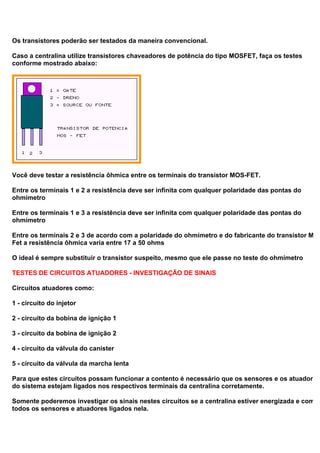 Os transistores poderão ser testados da maneira convencional.
Caso a centralina utilize transistores chaveadores de potência do tipo MOSFET, faça os testes
conforme mostrado abaixo:
Você deve testar a resistência ôhmica entre os terminais do transistor MOS-FET.
Entre os terminais 1 e 2 a resistência deve ser infinita com qualquer polaridade das pontas do
ohmímetro
Entre os terminais 1 e 3 a resistência deve ser infinita com qualquer polaridade das pontas do
ohmímetro
Entre os terminais 2 e 3 de acordo com a polaridade do ohmímetro e do fabricante do transistor Mos
Fet a resistência ôhmica varia entre 17 a 50 ohms
O ideal é sempre substituir o transistor suspeito, mesmo que ele passe no teste do ohmímetro
TESTES DE CIRCUITOS ATUADORES - INVESTIGAÇÃO DE SINAIS
Circuitos atuadores como:
1 - circuito do injetor
2 - circuito da bobina de ignição 1
3 - circuito da bobina de ignição 2
4 - circuito da válvula do canister
5 - circuito da válvula da marcha lenta
Para que estes circuitos possam funcionar a contento é necessário que os sensores e os atuadores
do sistema estejam ligados nos respectivos terminais da centralina corretamente.
Somente poderemos investigar os sinais nestes circuitos se a centralina estiver energizada e com
todos os sensores e atuadores ligados nela.
 