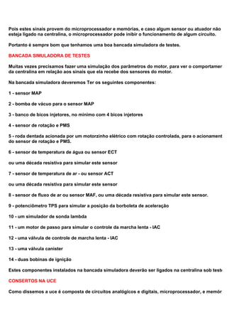 Pois estes sinais provem do microprocessador e memórias, e caso algum sensor ou atuador não
esteja ligado na centralina, o microprocessador pode inibir o funcionamento de algum circuito.
Portanto é sempre bom que tenhamos uma boa bancada simuladora de testes.
BANCADA SIMULADORA DE TESTES
Muitas vezes precisamos fazer uma simulação dos parâmetros do motor, para ver o comportamento
da centralina em relação aos sinais que ela recebe dos sensores do motor.
Na bancada simuladora deveremos Ter os seguintes componentes:
1 - sensor MAP
2 - bomba de vácuo para o sensor MAP
3 - banco de bicos injetores, no mínimo com 4 bicos injetores
4 - sensor de rotação e PMS
5 - roda dentada acionada por um motorzinho elétrico com rotação controlada, para o acionamento
do sensor de rotação e PMS.
6 - sensor de temperatura de água ou sensor ECT
ou uma década resistiva para simular este sensor
7 - sensor de temperatura de ar - ou sensor ACT
ou uma década resistiva para simular este sensor
8 - sensor de fluxo de ar ou sensor MAF, ou uma década resistiva para simular este sensor.
9 - potenciômetro TPS para simular a posição da borboleta de aceleração
10 - um simulador de sonda lambda
11 - um motor de passo para simular o controle da marcha lenta - IAC
12 - uma válvula de controle de marcha lenta - IAC
13 - uma válvula canister
14 - duas bobinas de ignição
Estes componentes instalados na bancada simuladora deverão ser ligados na centralina sob teste.
CONSERTOS NA UCE
Como dissemos a uce é composta de circuitos analógicos e digitais, microprocessador, e memórias
 