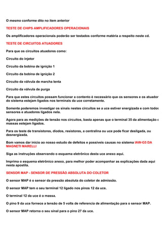 O mesmo conforme dito no item anterior
TESTE DE CHIPS AMPLIFICADORES OPERACIONAIS
Os amplificadores operacionais poderão ser testados conforme matéria a respeito neste cd.
TESTE DE CIRCUITOS ATUADORES
Para que os circuitos atuadores como:
Circuito do injetor
Circuito da bobina de ignição 1
Circuito da bobina de ignição 2
Circuito da válvula de marcha lenta
Circuito da válvula de purga
Para que estes circuitos possam funcionar a contento é necessário que os sensores e os atuadores
do sistema estejam ligados nos terminais da uce corretamente.
Somente poderemos investigar os sinais nestes circuitos se a uce estiver energizada e com todos o
sensores e atuadores ligados nela.
Agora para as medições de tensão nos circuitos, basta apenas que o terminal 35 da alimentação e o
massas estejam ligados.
Para os teste de transistores, diodos, resistores, a centralina ou uce pode ficar desligada, ou
desnergizada.
Bom vamos dar inicio ao nosso estudo de defeitos e possíveis causas no sistema IAW-G5 DA
MAGNETI MARELLI
Siga as instruções observando o esquema eletrônico desta uce anexo aqui.
Imprima o esquema eletrônico anexo, para melhor poder acompanhar as explicações dada aqui
nesta apostila.
SENSOR MAP - SENSOR DE PRESSÃO ABSOLUTA DO COLETOR
O sensor MAP é o sensor da pressão absoluta do coletor de admissão.
O sensor MAP tem o seu terminal 12 ligado nos pinos 12 da uce.
O terminal 12 da uce é o massa.
O pino 9 da uce fornece a tensão de 5 volts de referencia de alimentação para o sensor MAP.
O sensor MAP retorna o seu sinal para o pino 27 da uce.
 